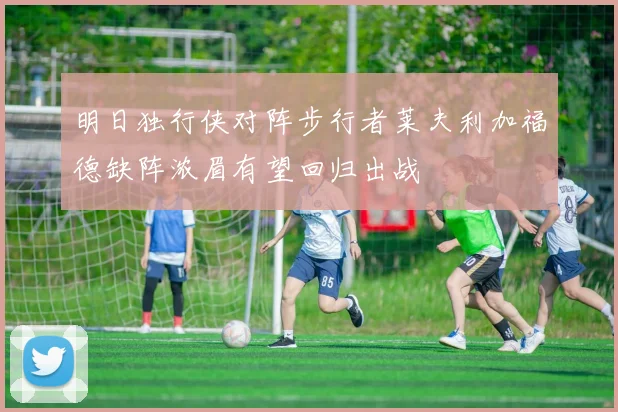 明日独行侠对阵步行者莱夫利加福德缺阵浓眉有望回归出战