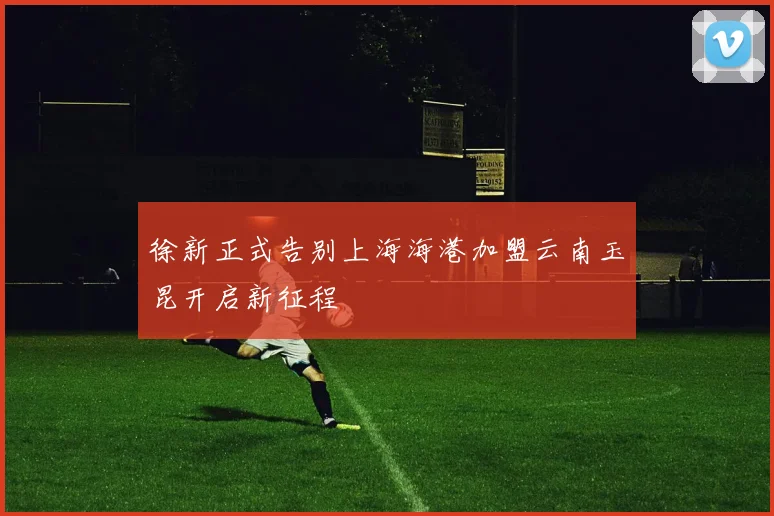 徐新正式告别上海海港加盟云南玉昆开启新征程