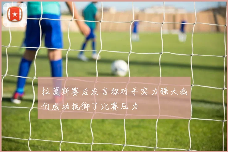 拉莫斯赛后发言称对手实力强大我们成功抵御了比赛压力