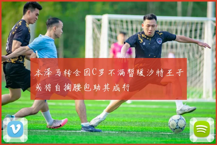 本泽马转会因C罗不满暂缓沙特王子或将自掏腰包助其成行