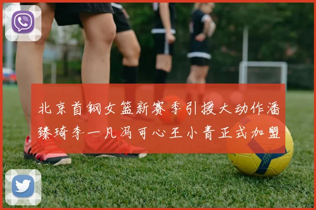 北京首钢女篮新赛季引援大动作潘臻琦李一凡冯可心王小青正式加盟