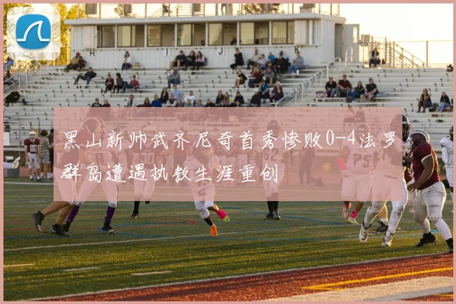 黑山新帅武齐尼奇首秀惨败0-4法罗群岛遭遇执教生涯重创