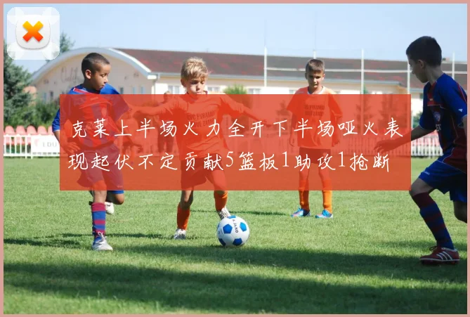 克莱上半场火力全开下半场哑火表现起伏不定贡献5篮板1助攻1抢断