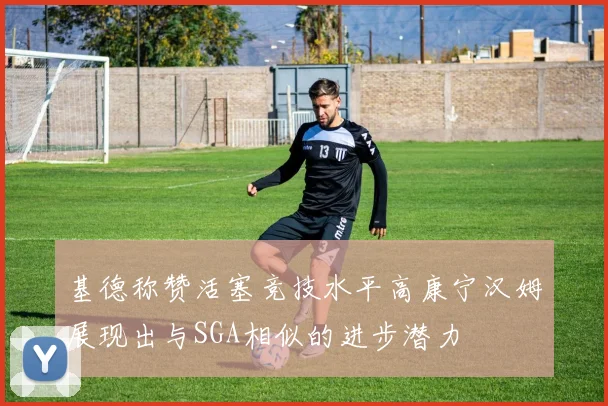 基德称赞活塞竞技水平高康宁汉姆展现出与SGA相似的进步潜力