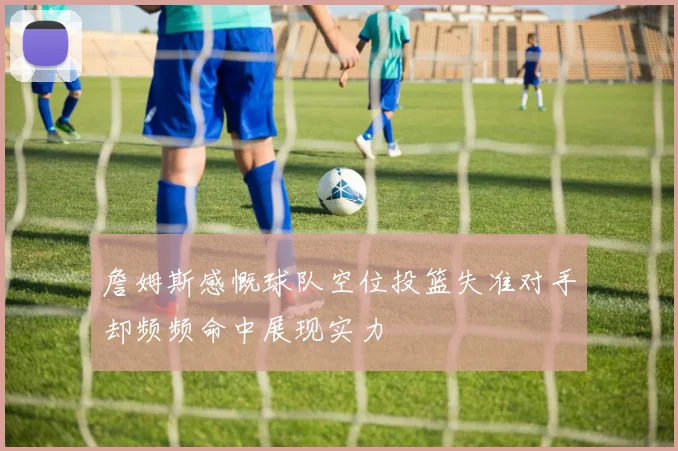 詹姆斯感慨球队空位投篮失准对手却频频命中展现实力