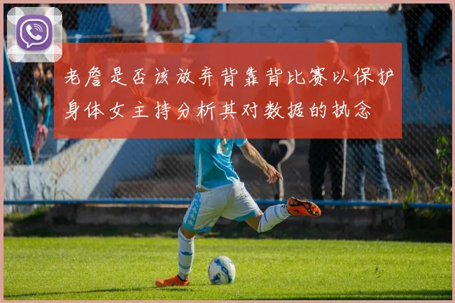 老詹是否该放弃背靠背比赛以保护身体女主持分析其对数据的执念