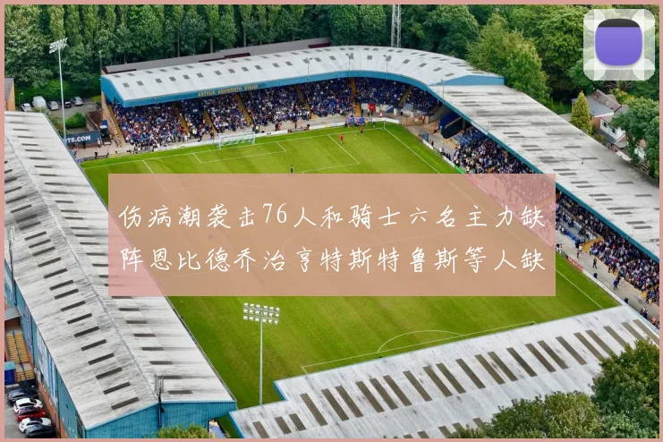 伤病潮袭击76人和骑士六名主力缺阵恩比德乔治亨特斯特鲁斯等人缺席