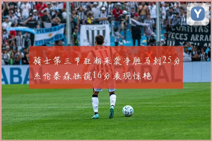 骑士第三节狂潮来袭净胜马刺25分杰伦泰森独揽16分表现惊艳