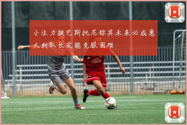 小法力挺巴斯托尼称其未来必成意大利队长定能克服困难