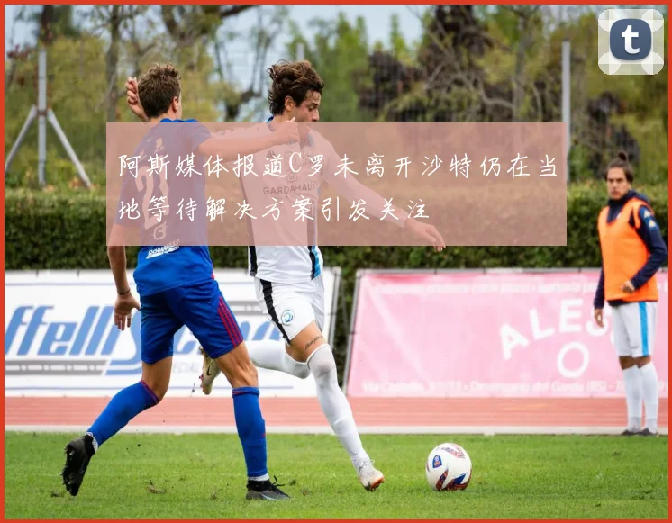 阿斯媒体报道C罗未离开沙特仍在当地等待解决方案引发关注