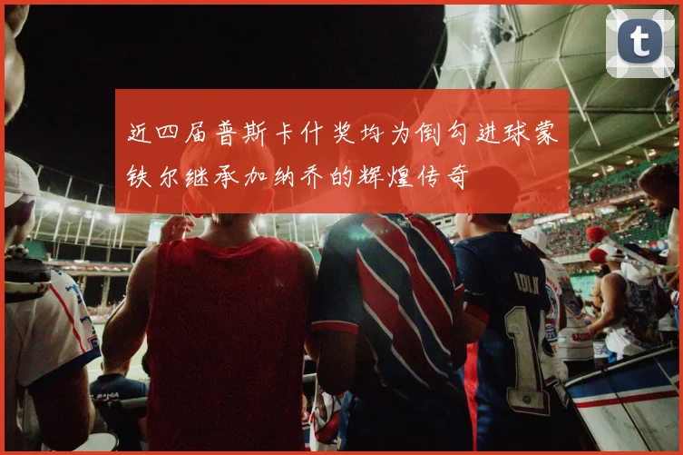 近四届普斯卡什奖均为倒勾进球蒙铁尔继承加纳乔的辉煌传奇