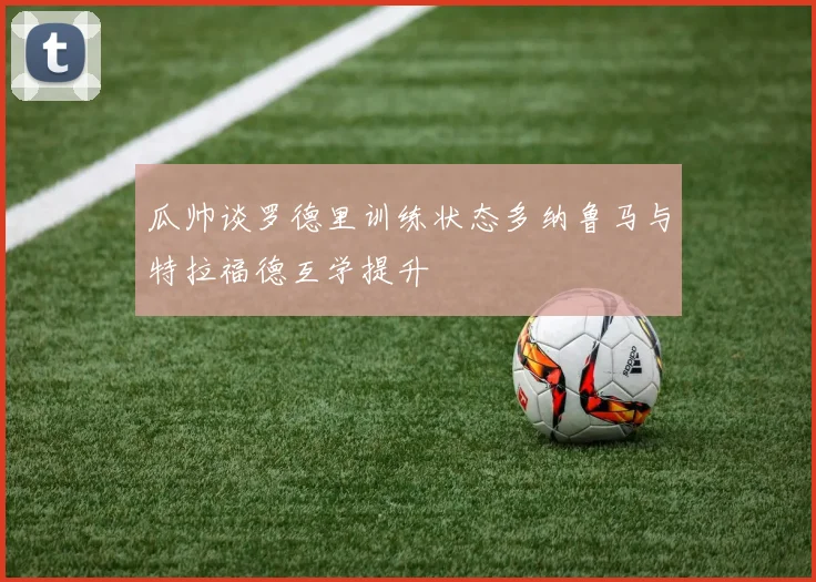 瓜帅谈罗德里训练状态多纳鲁马与特拉福德互学提升