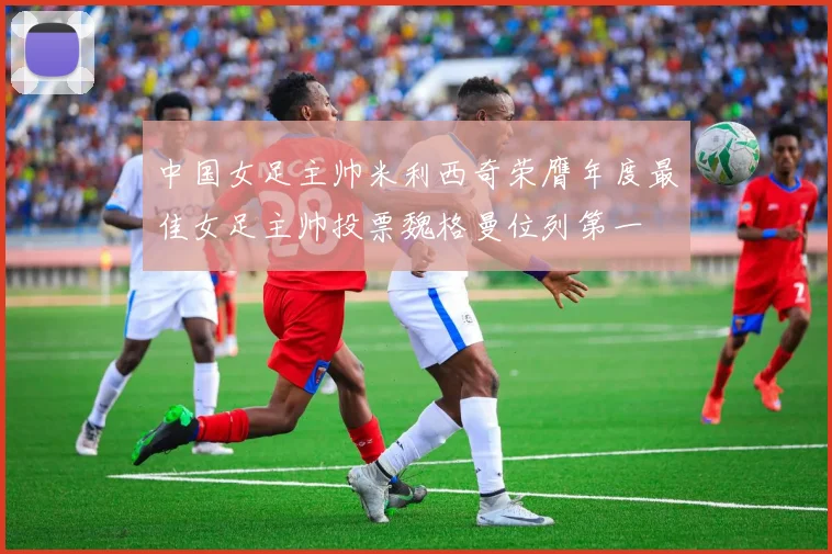 中国女足主帅米利西奇荣膺年度最佳女足主帅投票魏格曼位列第一