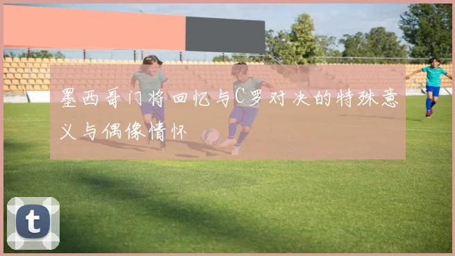 墨西哥门将回忆与C罗对决的特殊意义与偶像情怀