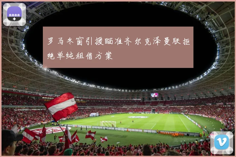 罗马冬窗引援瞄准齐尔克泽曼联拒绝单纯租借方案