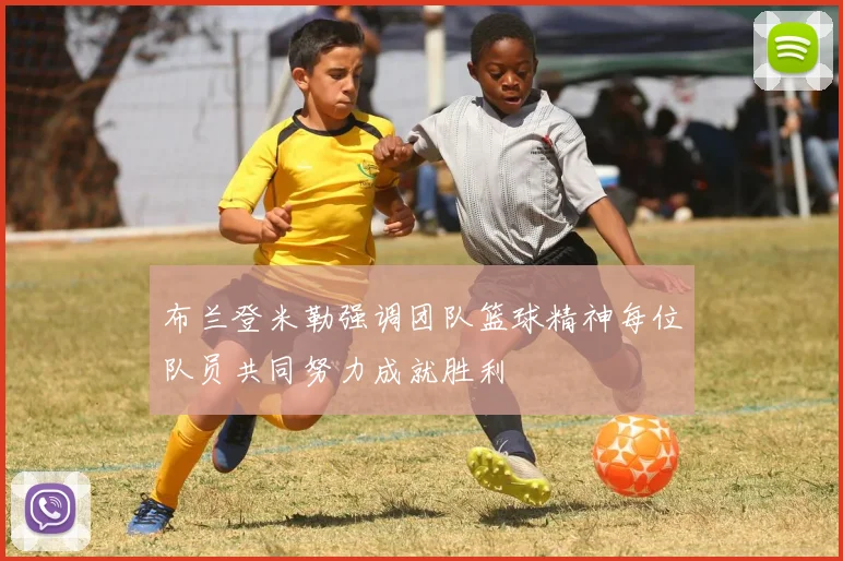 布兰登米勒强调团队篮球精神每位队员共同努力成就胜利