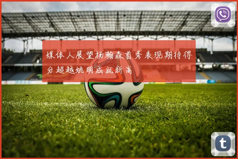 媒体人展望杨瀚森首秀表现期待得分超越姚明成就新高