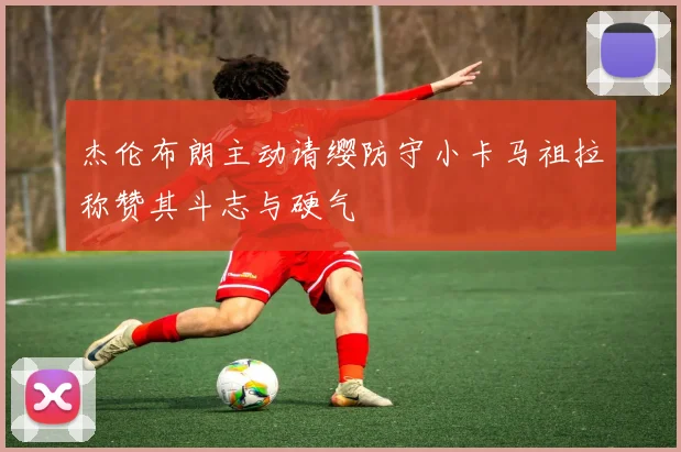 杰伦布朗主动请缨防守小卡马祖拉称赞其斗志与硬气