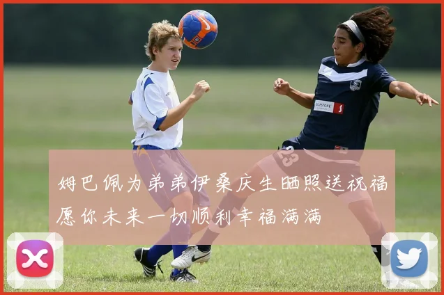 姆巴佩为弟弟伊桑庆生晒照送祝福愿你未来一切顺利幸福满满