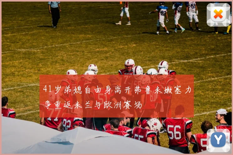 41岁弟媳自由身离开弗鲁米嫩塞力争重返米兰与欧洲赛场