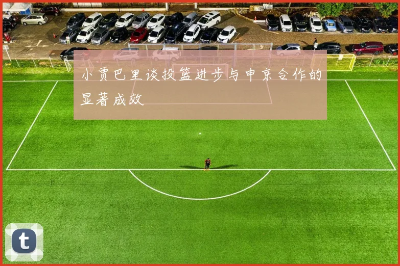 小贾巴里谈投篮进步与申京合作的显著成效