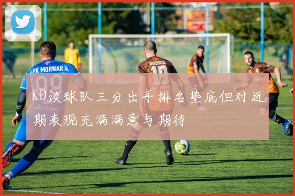 KD谈球队三分出手排名垫底但对近期表现充满满意与期待