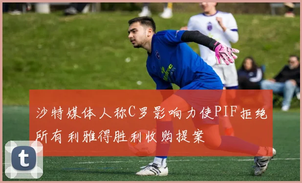 沙特媒体人称C罗影响力使PIF拒绝所有利雅得胜利收购提案