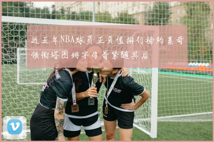 近五年NBA球员正负值排行榜约基奇领衔塔图姆字母哥紧随其后