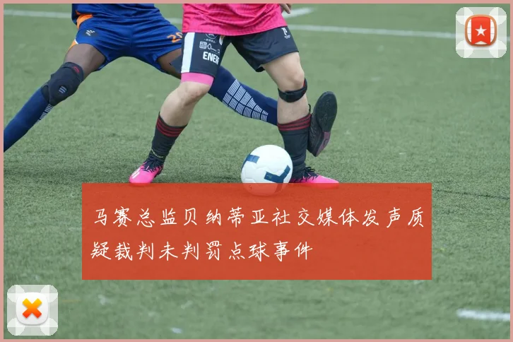 马赛总监贝纳蒂亚社交媒体发声质疑裁判未判罚点球事件