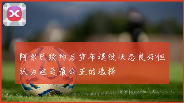 阿尔巴续约后宣布退役状态良好但认为这是最公正的选择