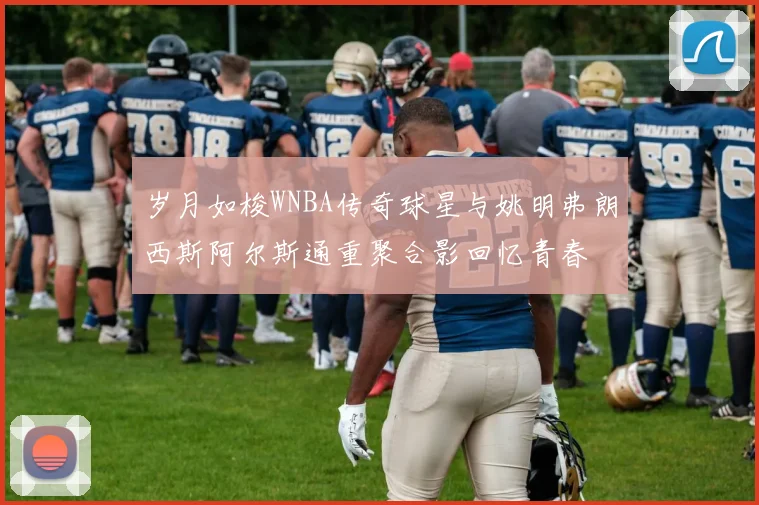 岁月如梭WNBA传奇球星与姚明弗朗西斯阿尔斯通重聚合影回忆青春