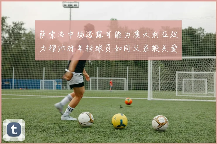 萨索洛中场透露可能为澳大利亚效力穆帅对年轻球员如同父亲般关爱