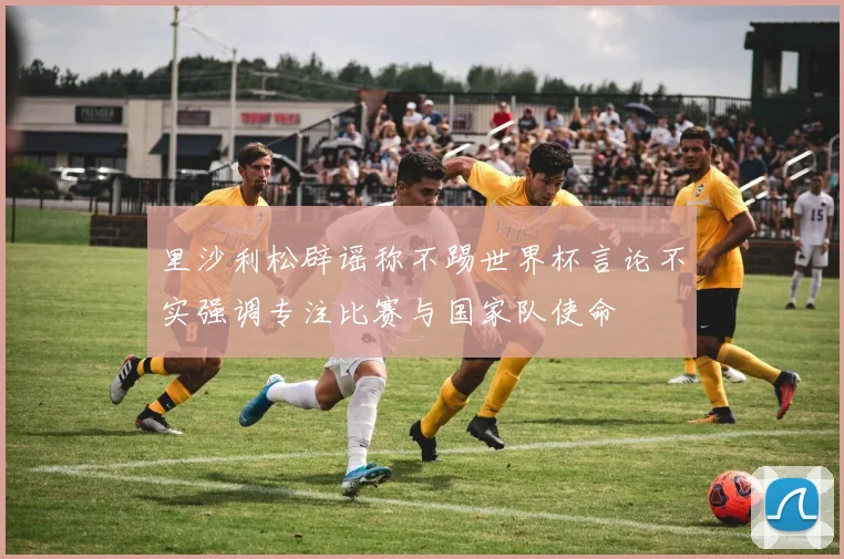 里沙利松辟谣称不踢世界杯言论不实强调专注比赛与国家队使命
